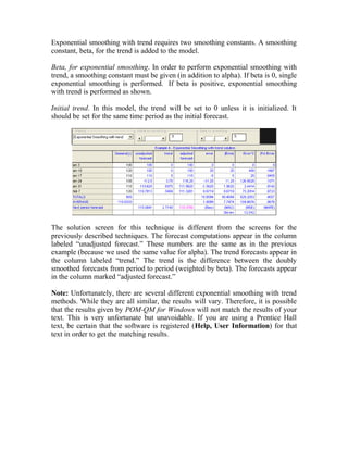 Exponential smoothing with trend requires two smoothing constants. A smoothing
constant, beta, for the trend is added to the model.
Beta, for exponential smoothing. In order to perform exponential smoothing with
trend, a smoothing constant must be given (in addition to alpha). If beta is 0, single
exponential smoothing is performed. If beta is positive, exponential smoothing
with trend is performed as shown.
Initial trend. In this model, the trend will be set to 0 unless it is initialized. It
should be set for the same time period as the initial forecast.
The solution screen for this technique is different from the screens for the
previously described techniques. The forecast computations appear in the column
labeled “unadjusted forecast.” These numbers are the same as in the previous
example (because we used the same value for alpha). The trend forecasts appear in
the column labeled “trend.” The trend is the difference between the doubly
smoothed forecasts from period to period (weighted by beta). The forecasts appear
in the column marked “adjusted forecast.”
Note: Unfortunately, there are several different exponential smoothing with trend
methods. While they are all similar, the results will vary. Therefore, it is possible
that the results given by POM-QM for Windows will not match the results of your
text. This is very unfortunate but unavoidable. If you are using a Prentice Hall
text, be certain that the software is registered (Help, User Information) for that
text in order to get the matching results.
 