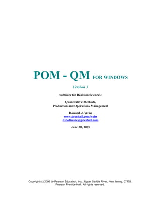 POM - QM FOR WINDOWS
Version 3
Software for Decision Sciences:
Quantitative Methods,
Production and Operations Management
Howard J. Weiss
www.prenhall.com/weiss
dsSoftware@prenhall.com
June 30, 2005
Copyright (c) 2006 by Pearson Education, Inc., Upper Saddle River, New Jersey, 07458.
Pearson Prentice Hall. All rights reserved.
 