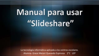 Manual para usar
“Slideshare”
La tecnología informática aplicada a los centros escolares.
Alumna: Grace Merari Quevedo Espinosa 2°C LEP
 