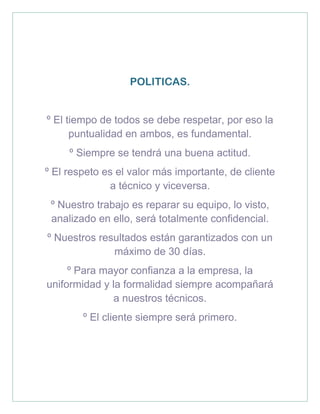 POLITICAS.
º El tiempo de todos se debe respetar, por eso la
puntualidad en ambos, es fundamental.
º Siempre se tendrá una buena actitud.
º El respeto es el valor más importante, de cliente
a técnico y viceversa.
º Nuestro trabajo es reparar su equipo, lo visto,
analizado en ello, será totalmente confidencial.
º Nuestros resultados están garantizados con un
máximo de 30 días.
º Para mayor confianza a la empresa, la
uniformidad y la formalidad siempre acompañará
a nuestros técnicos.
º El cliente siempre será primero.
 