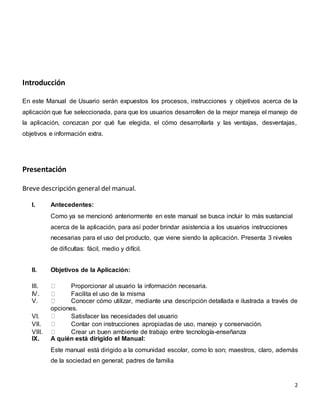 2
Introducción
En este Manual de Usuario serán expuestos los procesos, instrucciones y objetivos acerca de la
aplicación que fue seleccionada, para que los usuarios desarrollen de la mejor maneja el manejo de
la aplicación, conozcan por qué fue elegida, el cómo desarrollarla y las ventajas, desventajas,
objetivos e información extra.
Presentación
Breve descripción general del manual.
I. Antecedentes:
Como ya se mencionó anteriormente en este manual se busca incluir lo más sustancial
acerca de la aplicación, para así poder brindar asistencia a los usuarios instrucciones
necesarias para el uso del producto, que viene siendo la aplicación. Presenta 3 niveles
de dificultas: fácil, medio y difícil.
II. Objetivos de la Aplicación:
III. Proporcionar al usuario la información necesaria.
IV. Facilita el uso de la misma
V. Conocer cómo utilizar, mediante una descripción detallada e ilustrada a través de
opciones.
VI. Satisfacer las necesidades del usuario
VII. Contar con instrucciones apropiadas de uso, manejo y conservación.
VIII. Crear un buen ambiente de trabajo entre tecnología-enseñanza
IX. A quién está dirigido el Manual:
Este manual está dirigido a la comunidad escolar, como lo son; maestros, claro, además
de la sociedad en general; padres de familia
 