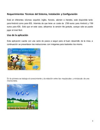 3
Requerimientos Técnicos del Sistema, Instalación y Configuración
Está en diferentes idiomas: español, inglés, francés, alemán e irlandés, está disponible tanto
para Android como para IOS. Además de que tiene un coste de 2'99 euros para Android y 1'99
euros para IOS. Solo que en este caso, utilizamos la versión lite gratuita, aunque solo se puede
jugar el nivel fácil.
Uso de la aplicación
Esta aplicación cuenta con una serie de pasos a seguir para el buen desarrollo de la misa, a
continuación se presentaran las instrucciones con imágenes para ilustrarlos los mismo.
En la primera se trabaja el conocimiento y la relación entre las mayúsculas y minúscula de una
misma letra.
 