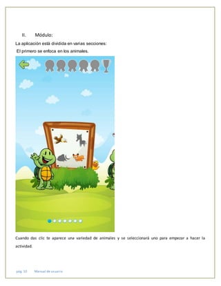 pág. 10 Manual de usuario
II. Módulo:
La aplicación está dividida en varias secciones:
El primero se enfoca en los animales.
Cuando das clic te aparece una variedad de animales y se seleccionará uno para empezar a hacer la
actividad.
 