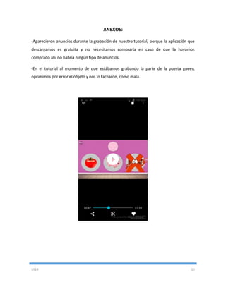 USER 10
ANEXOS:
-Aparecieron anuncios durante la grabación de nuestro tutorial, porque la aplicación que
descargamos es gratuita y no necesitamos comprarla en caso de que la hayamos
comprado ahí no habría ningún tipo de anuncios.
-En el tutorial al momento de que estábamos grabando la parte de la puerta guees,
oprimimos por error el objeto y nos lo tacharon, como mala.
 