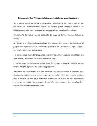 USER 5
Requerimientos Técnicos del sistema, instalación y configuración:
-En el juego que descargamos primeramente accedimos a Play Store, que es una
plataforma de entretenimiento, donde un usuario puede descargar infinidad de
aplicaciones de todo tipo y luego acceder a ellos desde un dispositivo electrónico.
-Al momento de instalar nuestra aplicación del juego no tuvimos ninguna falla en la
descarga.
-Accedimos a la búsqueda (ya estando en Play store) y anotamos el nombre de dicho
juego “Learning colors” y en la pantalla nos apareció muchas opciones de juegos, elegimos
una, y la instalamos en el dispositivo.
- La aplicación ya instalada nos apareció en el móvil, pudimos acceder a ella dándole clic
para ver qué clase de entretenimientos tiene ese juego.
- Ya observando detalladamente que contenía dicho juego, pusimos en práctica nuestro
tutorial de cómo explicárselo a un niño de preescolar.
-Utilizamos por igual manera otra App “mobizen” por igual accedimos a play store para
descargarla, mobizen es una aplicación para poder grabar videos ya que tiene acceso a
todo lo relacionado con algún dispositivo electrónico con el que se haya descargado,
permite grabar videos o tomar captura de pantalla, tenemos acceso en esta aplicación a
poder hablar mientras se graba el video.
 
