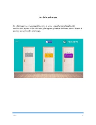 USER 6
Uso de la aplicación:
En esta imagen nos muestra gráficamente la forma en que funciona la aplicación
encontramos 3 puertas que son: learn, play y guess, para que el niño escoja una de esas 3
puertas que se muestra en el juego.
 