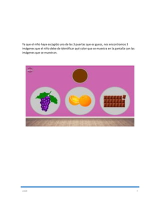 USER 7
Ya que el niño haya escogido una de las 3 puertas que es guess, nos encontramos 3
imágenes que el niño debe de identificar qué color que se muestra en la pantalla con las
imágenes que se muestran.
 