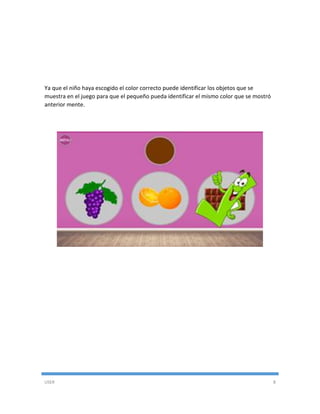 USER 8
Ya que el niño haya escogido el color correcto puede identificar los objetos que se
muestra en el juego para que el pequeño pueda identificar el mismo color que se mostró
anterior mente.
 