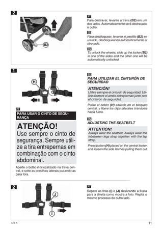 11AT6 K
PARA UTILIZAR EL CINTURÓN DE
SEGURIDAD
ADJUSTING THE SEATBELT
ES
ATENCIÓN!
Utilice siempre el cinturón de seguridad. Uti-
lice siempre el arnés entrepiernas junto con
el cinturón de seguridad.
Pulse el botón (H) situado en el bloqueo
central, y libere los clips laterales tirándolos
hacia fuera.
EN
ATTENTION!
Always wear the seatbelt. Always wear the
inbetween legs strap together with the lap
strap.
Press button (H) placed on the central locker,
and loosen the side latches pulling them out.
2
Separe as tiras (I) e (J) deslizando a fivela
para a direita como mostra a foto. Repita o
mesmo processo do outro lado.
I
J
PT
1
PARA USAR O CINTO DE SEGU-
RANÇA
PT
2
PT
Para destravar, levante a trava (B2) em um
dos lados. Automaticamente será destravado
o outro.
ES
Para desbloquear, levante el pestillo (B2) en
un lado, desbloqueando automáticamente el
otro lado.
EN
To unlock the wheels, slide up the locker (B2)
in one of the sides and the other one will be
automatically unlocked.
ATENÇÃO!
H
Use sempre o cinto de
segurança. Sempre utili-
ze a tira entrepernas em
combinação com o cinto
abdominal.
Aperte o botão (H) localizado na trava cen-
tral, e solte as presilhas laterais puxando-as
para fora.
B2
 
