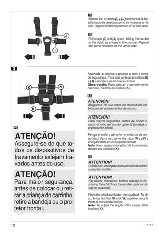 12 AT6 K
KK
K
3
Acomode a criança e prenda-a com o cinto
de segurança. Para isso junte as presilhas (I)
e (J) e encaixe-as na trava central.
Observação: Para ajustar o comprimento
das tiras, deslize as fivelas (K).
PT
ES
Ponga el niño y abroche el cinturón de se-
guridad. Para eso junte los clips (I) y (J) y
encajándolos en el bloqueo central.
Nota: Para ajustar la longitud de los arneses,
deslice las hebillas (K).
EN
Place the child and fasten the seatbelt. To do
so, bring latches (I) and (K) together and fit
them in the central locker.
Note: To adjust the length of the straps, slide
latches (K).
ATENÇÃO!
Assegure-se de que to-
dos os dispositivos de
travamento estejam tra-
vados antes do uso.
Para maior segurança,
antes de colocar ou reti-
rar a criança do carrinho,
retire a bandeja ou o pro-
tetor frontal.
ATENÇÃO!
ATENCIÓN!
Asegúrese de que todos los dispositivos de
bloqueo se activan antes de su uso.
ATENCIÓN!
Para mayor seguridad, antes de poner o
sacar el niño del carrito quite la bandeja o
el protector frontal.
ATTENTION!
Check if all locking devices are locked before
using the stroller.
ATTENTION!
For safety measures, before placing or re-
moving the child from the stroller, remove its
tray or guardrail.
ES
Separe los arneses (I) y (J)deslizando la he-
billa hacia la derecha como se muestra en la
foto. Repetir el mismo proceso en el otro lado.
EN
Pull straps (I) and (J) apart, sliding the buckle
to the right, as shown in the picture. Repeat
the same process on the other side.
I
J
 