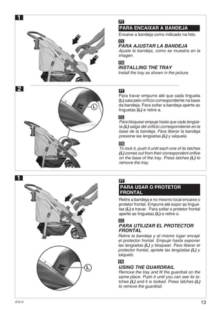 13AT6 K
1
1
Encaixe a bandeja como indicado na foto.
PARA ENCAIXAR A BANDEJA
PARA USAR O PROTETOR
FRONTAL
PT
PT
ES
ES
PARA AJUSTAR LA BANDEJA
PARA UTILIZAR EL PROTECTOR
FRONTAL
Ajuste la bandeja, como se muestra en la
imagen.
EN
EN
INSTALLING THE TRAY
USING THE GUARDRAIL
Install the tray as shown in the picture.
2 PT
ES
EN
L
L
Para travar empurre até que cada lingueta
(L) saia pelo orifício correspondente na base
da bandeja. Para soltar a bandeja aperte as
linguetas (L) e retire-a.
Para bloquear empuje hasta que cada lengüe-
ta (L) salga del orificio correspondiente en la
base de la bandeja. Para liberar la bandeja
presione las lengüetas (L) y sáquela.
To lock it, push it until each one of its latches
(L) comes out from their correspondent orifice
on the base of the tray. Press latches (L) to
remove the tray.
Retire a bandeja e no mesmo local encaixe o
protetor frontal. Empurre até expor as lingue-
tas (L) e travar. Para soltar o protetor frontal
aperte as linguetas (L) e retire-o.
Retire la bandeja y el mismo lugar encaje
el protector frontal. Empuje hasta exponer
las lengüetas (L) y bloquear. Para liberar el
protector frontal, apriete las lengüetas (L) y
sáquelo.
Remove the tray and fit the guardrail on the
same place. Push it until you can see its la-
tches (L) and it is locked. Press latches (L)
to remove the guardrail.
 