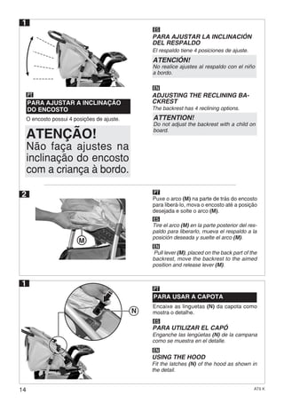 14 AT6 K
1
Encaixe as linguetas (N) da capota como
mostra o detalhe.
PARA USAR A CAPOTA
PT
ES
EN
PARA UTILIZAR EL CAPÓ
Enganche las lengüetas (N) de la campana
como se muestra en el detalle.
USING THE HOOD
Fit the latches (N) of the hood as shown in
the detail.
1
O encosto possui 4 posições de ajuste.
PARA AJUSTAR A INCLINAÇÃO
DO ENCOSTO
PT
ES
EN
PARA AJUSTAR LA INCLINACIÓN
DEL RESPALDO
El respaldo tiene 4 posiciones de ajuste.
ADJUSTING THE RECLINING BA-
CKREST
The backrest has 4 reclining options.
2 Puxe o arco (M) na parte de trás do encosto
para liberá-lo, mova o encosto até a posição
desejada e solte o arco (M).
PT
ES
Tire el arco (M) en la parte posterior del res-
paldo para liberarlo, mueva el respaldo a la
posición deseada y suelte el arco (M).
EN
Pull lever (M), placed on the back part of the
backrest, move the backrest to the aimed
position and release lever (M).
ATENÇÃO!
ATENCIÓN!
No realice ajustes al respaldo con el niño
a bordo.
ATTENTION!
Do not adjust the backrest with a child on
board.
Não faça ajustes na
inclinação do encosto
com a criança à bordo.
M
N
 
