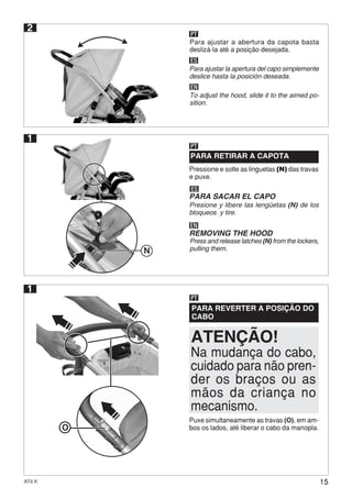 15AT6 K
1
Pressione e solte as linguetas (N) das travas
e puxe.
PARA RETIRAR A CAPOTA
PT
ES
EN
PARA SACAR EL CAPO
Presione y libere las lengüetas (N) de los
bloqueos y tire.
REMOVING THE HOOD
Press and release latches (N) from the lockers,
pulling them.
Puxe simultaneamente as travas (O), em am-
bos os lados, até liberar o cabo da manopla.
PARA REVERTER A POSIÇÃO DO
CABO
PT
Na mudança do cabo,
cuidado para não pren-
der os braços ou as
mãos da criança no
mecanismo.
ATENÇÃO!
1
O
2
ES
EN
Para ajustar la apertura del capo simplemente
deslice hasta la posición deseada.
To adjust the hood, slide it to the aimed po-
sition.
Para ajustar a abertura da capota basta
deslizá-la até a posição desejada.
PT
N
 