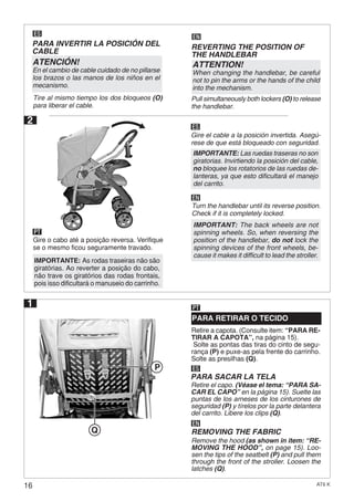 16 AT6 K
2
ES
EN
Gire el cable a la posición invertida. Asegú-
rese de que está bloqueado con seguridad.
Gire o cabo até a posição reversa. Verifique
se o mesmo ficou seguramente travado.
PT
Turn the handlebar until its reverse position.
Check if it is completely locked.
Retire a capota. (Consulte item: “PARA RE-
TIRAR A CAPOTA”, na página 15).
Solte as pontas das tiras do cinto de segu-
rança (P) e puxe-as pela frente do carrinho.
Solte as presilhas (Q).
PARA RETIRAR O TECIDO
PT
ES
EN
PARA SACAR LA TELA
Retire el capo. (Véase el tema: “PARA SA-
CAR EL CAPO” en la página 15). Suelte las
puntas de los arneses de los cinturones de
seguridad (P) y tírelos por la parte delantera
del carrito. Libere los clips (Q).
REMOVING THE FABRIC
Remove the hood (as shown in item: “RE-
MOVING THE HOOD”, on page 15). Loo-
sen the tips of the seatbelt (P) and pull them
through the front of the stroller. Loosen the
latches (Q).
1
ES
PARA INVERTIR LA POSICIÓN DEL
CABLE
Tire al mismo tiempo los dos bloqueos (O)
para liberar el cable.
ATENCIÓN!
En el cambio de cable cuidado de no pillarse
los brazos o las manos de los niños en el
mecanismo.
EN
REVERTING THE POSITION OF
THE HANDLEBAR
Pull simultaneously both lockers (O) to release
the handlebar.
ATTENTION!
When changing the handlebar, be careful
not to pin the arms or the hands of the child
into the mechanism.
IMPORTANTE: As rodas traseiras não são
giratórias. Ao reverter a posição do cabo,
não trave os giratórios das rodas frontais,
pois isso dificultará o manuseio do carrinho.
IMPORTANTE: Las ruedas traseras no son
giratorias. Invirtiendo la posición del cable,
no bloquee los rotatorios de las ruedas de-
lanteras, ya que esto dificultará el manejo
del carrito.
IMPORTANT: The back wheels are not
spinning wheels. So, when reversing the
position of the handlebar, do not lock the
spinning devices of the front wheels, be-
cause it makes it difficult to lead the stroller.
P
Q
 