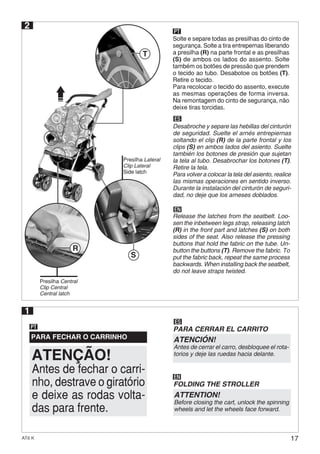 17AT6 K
2
ES
EN
Desabroche y separe las hebillas del cinturón
de seguridad. Suelte el arnés entrepiernas
soltando el clip (R) de la parte frontal y los
clips (S) en ambos lados del asiento. Suelte
también los botones de presión que sujetan
la tela al tubo. Desabrochar los botones (T).
Retire la tela.
Para volver a colocar la tela del asiento, realice
las mismas operaciones en sentido inverso.
Durante la instalación del cinturón de seguri-
dad, no deje que los arneses doblados.
Release the latches from the seatbelt. Loo-
sen the inbetween legs strap, releasing latch
(R) in the front part and latches (S) on both
sides of the seat. Also release the pressing
buttons that hold the fabric on the tube. Un-
button the buttons (T). Remove the fabric. To
put the fabric back, repeat the same process
backwards. When installing back the seatbelt,
do not leave straps twisted.
Solte e separe todas as presilhas do cinto de
segurança. Solte a tira entrepernas liberando
a presilha (R) na parte frontal e as presilhas
(S) de ambos os lados do assento. Solte
também os botões de pressão que prendem
o tecido ao tubo. Desabotoe os botões (T).
Retire o tecido.
Para recolocar o tecido do assento, execute
as mesmas operações de forma inversa.
Na remontagem do cinto de segurança, não
deixe tiras torcidas.
PARA FECHAR O CARRINHO
PT
1
PT
Presilha Central
Clip Central
Central latch
Presilha Lateral
Clip Lateral
Side latch
S
R
T
Antes de fechar o carri-
nho, destrave o giratório
e deixe as rodas volta-
das para frente.
ATENÇÃO!
ES
PARA CERRAR EL CARRITO
ATENCIÓN!
Antes de cerrar el carro, desbloquee el rota-
torios y deje las ruedas hacia delante.
EN
FOLDING THE STROLLER
ATTENTION!
Before closing the cart, unlock the spinning
wheels and let the wheels face forward.
 