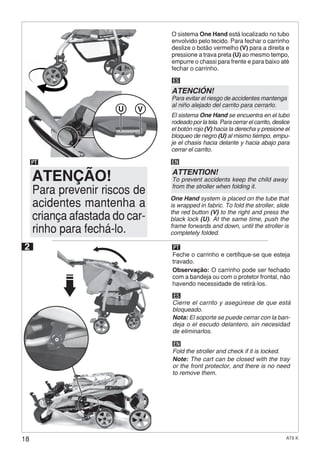 18 AT6 K
U V
ES
EN
Cierre el carrito y asegúrese de que está
bloqueado.
Nota: El soporte se puede cerrar con la ban-
deja o el escudo delantero, sin necesidad
de eliminarlos.
Fold the stroller and check if it is locked.
Note: The cart can be closed with the tray
or the front protector, and there is no need
to remove them.
ES
El sistema One Hand se encuentra en el tubo
rodeado por la tela. Para cerrar el carrito, deslice
el botón rojo (V) hacia la derecha y presione el
bloqueo de negro (U) al mismo tiempo, empu-
je el chasis hacia delante y hacia abajo para
cerrar el carrito.
ATENCIÓN!
Para evitar el riesgo de accidentes mantenga
al niño alejado del carrito para cerrarlo.
EN
One Hand system is placed on the tube that
is wrapped in fabric. To fold the stroller, slide
the red button (V) to the right and press the
black lock (U). At the same time, push the
frame forwards and down, until the stroller is
completely folded.
ATTENTION!
To prevent accidents keep the child away
from the stroller when folding it.
2
Feche o carrinho e certifique-se que esteja
travado.
Observação: O carrinho pode ser fechado
com a bandeja ou com o protetor frontal, não
havendo necessidade de retirá-los.
PT
O sistema One Hand está localizado no tubo
envolvido pelo tecido. Para fechar o carrinho
deslize o botão vermelho (V) para a direita e
pressione a trava preta (U) ao mesmo tempo,
empurre o chassi para frente e para baixo até
fechar o carrinho.
Para prevenir riscos de
acidentes mantenha a
criança afastada do car-
rinho para fechá-lo.
ATENÇÃO!
PT
 