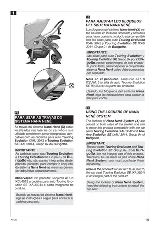 19AT6 K
Note in the product: for set AT6 K IXCJ4015,
the car seat Touring Evolution SE IXAU3044
is an integral part of the product.
Using the lockers of Nana Nenê System,
heed the following instructions to install the
car seat.
Observação: No produto: Conjunto AT6 K
IXCJ4015 a cadeira para auto Touring Evo-
lution SE IXAU3044 é parte integrante do
produto.
PARA USAR AS TRAVAS DO
SISTEMA NANA NENÊ
PT
1
Usando as travas do sistema Nana Nenê,
siga as instruções a seguir para encaixar a
cadeira para auto.
ES
PARA AJUSTAR LOS BLOQUEOS
DEL SISTEMA NANA NENÊ
Nota en el producto: Conjunto AT6 K
IXCJ4015 la silla de auto Touring Evolution
SE IXAU3044 es parte del producto.
Usando los bloqueos del sistema Nana
Nenê, siga las instrucciones para ajustar la
silla para coche.
EN
USING THE LOCKERS OF NANA
NENÊ SYSTEM
X
As travas do sistema Nana Nenê (X) estão
localizadas nas laterais do carrinho e sua
utilidade consiste em tornar este produto com-
patível com as cadeiras para auto Touring
Evolution IXAU 3042 e Touring Evolution
SE IXAU 3044, Grupo 0+ da Burigotto.
IMPORTANTE:
As cadeiras para auto Touring Evolution
e Touring Evolution SE Grupo 0+ da Bu-
rigotto não são partes integrantes deste
produto, portanto, para compor o conjunto
do sistema Nana Nenê as mesmas devem
ser adquiridas separadamente.
Los bloqueos del sistema Nana Nenê (X) es-
tán situados en los lados del carrito y son útiles
para hacer que este producto sea compatible
con las sillas para auto Touring Evolution
IXAU 3042 y Touring Evolution SE IXAU
3044, Grupo 0+ de Burigotto.
The lockers of Nana Nenê System (X) are
placed on both sides of the stroller and aim
to make this product compatible with the car
seats Touring Evolution IXAU 3042 and Tou-
ring Evolution SE IXAU 3044, Group 0+ of
Burigotto.
IMPORTANTE:
Las sillas para auto Touring Evolution y
Touring Evolution SE Grupo 0+ por Buri-
gotto, no son parte integral de este produc-
to, por lo tanto, para componer el conjunto del
sistema Nana Nenê usted debe comprarlos
por separado.
IMPORTANT:
The car seats Touring Evolution and Tou-
ring Evolution SE Group 0+, from Buri-
gotto, are not integral part of this product.
Therefore, to use them as part of the Nana
Nenê System, you must purchase them
separately.
 