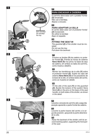 20 AT6 K
O carrinho deve estar com o protetor frontal
(Z) encaixado.
Não use a bandeja.
Abaixe o encosto.
PARA ENCAIXAR A CADEIRA
PT
ES
PARA ADAPTAR LA SILLA
El carrito debe estar con el protector frontal
(Z) incorporado.
No utilice la bandeja
Bajar el respaldo.
EN
FITTING THE SEAT IN
The guardrail (Z) of the stroller must be ins-
talled.
Do not use the tray.
Pull down the backrest.
2
ES
EN
Montar las hendiduras de la silla (Y) sobre
el protector frontal (Z). Sujete los clips del
sistema Nana Nene (X) en los pasadores de
la base de la silla, en ambos lados del carrito,
como se muestra en detalle.
Encaixe as fendas (Y) da cadeira no prote-
tor frontal (Z). Prenda as travas do sistema
Nana Nenê (X) nos pinos na base da alça
da cadeira, em ambos os lados do carrinho,
como mostra o detalhe.
PT
Fit the slits of the seat (Y) on the guardrail
(Z). Buckle the lockers of the system Nana
Nenê (X) on the pins on the base of the seat
handle, on both sides of the stroller, as shown
in the detail.
3
ES
EN
Levante la parte trasera del carrito a la se-
gunda posición, apoyando la parte delantera
de la silla.
Levante o encosto do carrinho até a segunda
posição apoiando a parte frontal da cadeira.
PT
Raise the backrest of the stroller until its se-
cond reclining option, supporting the front part
of the seat.
Z
X
Sem bandeja
Sin bandeja
No tray
1
Z
Y
 