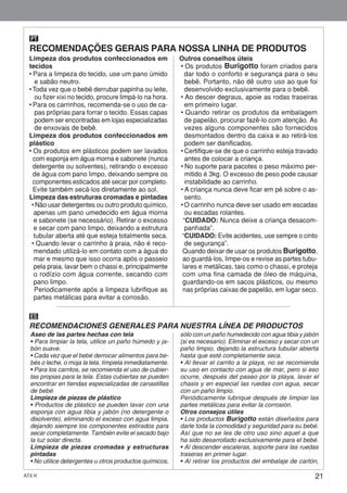 21AT6 K
Limpeza dos produtos confeccionados em
tecidos
• Para a limpeza do tecido, use um pano úmido
e sabão neutro.
• Toda vez que o bebê derrubar papinha ou leite,
ou fizer xixi no tecido, procure limpá-lo na hora.
• Para os carrinhos, recomenda-se o uso de ca-
pas próprias para forrar o tecido. Essas capas
podem ser encontradas em lojas especializadas
de enxovais de bebê.
Limpeza dos produtos confeccionados em
plástico
• Os produtos em plásticos podem ser lavados
com esponja em água morna e sabonete (nunca
detergente ou solventes), retirando o excesso
de água com pano limpo, deixando sempre os
componentes esticados até secar por completo.
Evite também secá-los diretamente ao sol.
Limpeza das estruturas cromadas e pintadas
• Não usar detergentes ou outro produto químico,
apenas um pano umedecido em água morna
e sabonete (se necessário). Retirar o excesso
e secar com pano limpo, deixando a estrutura
tubular aberta até que esteja totalmente seca.
• Quando levar o carrinho à praia, não é reco-
mendado utilizá-lo em contato com a água do
mar e mesmo que isso ocorra após o passeio
pela praia, lavar bem o chassi e, principalmente
o rodízio com água corrente, secando com
pano limpo.
Periodicamente após a limpeza lubrifique as
partes metálicas para evitar a corrosão.
Outros conselhos úteis
• Os produtos Burigotto foram criados para
dar todo o conforto e segurança para o seu
bebê. Portanto, não dê outro uso ao que foi
desenvolvido exclusivamente para o bebê.
• Ao descer degraus, apoie as rodas traseiras
em primeiro lugar.
• Quando retirar os produtos da embalagem
de papelão, procurar fazê-lo com atenção. As
vezes alguns componentes são fornecidos
desmontados dentro da caixa e ao retirá-los
podem ser danificados.
• Certifique-se de que o carrinho esteja travado
antes de colocar a criança.
• No suporte para pacotes o peso máximo per-
mitido é 3kg. O excesso de peso pode causar
instabilidade ao carrinho.
• A criança nunca deve ficar em pé sobre o as-
sento.
• O carrinho nunca deve ser usado em escadas
ou escadas rolantes.
“CUIDADO: Nunca deixe a criança desacom-
panhada”.
“CUIDADO: Evite acidentes, use sempre o cinto
de segurança”.
Quando deixar de usar os produtos Burigotto,
ao guardá-los, limpe-os e revise as partes tubu-
lares e metálicas, tais como o chassi, e proteja
com uma fina camada de óleo de máquina,
guardando-os em sacos plásticos, ou mesmo
nas próprias caixas de papelão, em lugar seco.
RECOMENDAÇÕES GERAIS PARA NOSSA LINHA DE PRODUTOS
PT
RECOMENDACIONES GENERALES PARA NUESTRA LÍNEA DE PRODUCTOS
ES
Aseo de las partes hechas con tela
• Para limpiar la tela, utilice un paño húmedo y ja-
bón suave.
• Cada vez que el bebé derrocar alimentos para be-
bés o leche, o moja la tela, límpiela inmediatamente.
• Para los carritos, se recomienda el uso de cubier-
tas propias para la tela. Estas cubiertas se pueden
encontrar en tiendas especializadas de canastillas
de bebé.
Limpieza de piezas de plástico
• Productos de plástico se pueden lavar con una
esponja con agua tibia y jabón (no detergente o
disolvente), eliminando el exceso con agua limpia,
dejando siempre los componentes estirados para
secar completamente. También evite el secado bajo
la luz solar directa.
Limpieza de piezas cromadas y estructuras
pintadas
• No utilice detergentes u otros productos químicos,
sólo con un paño humedecido con agua tibia y jabón
(si es necesario). Eliminar el exceso y secar con un
paño limpio, dejando la estructura tubular abierta
hasta que esté completamente seca.
• Al llevar el carrito a la playa, no se recomienda
su uso en contacto con agua de mar, pero si eso
ocurre, después del paseo por la playa, lavar el
chasis y en especial las ruedas con agua, secar
con un paño limpio.
Periódicamente lubrique después de limpiar las
partes metálicas para evitar la corrosión.
Otros consejos útiles
• Los productos Burigotto están diseñados para
darle toda la comodidad y seguridad para su bebé.
Así que no se les de otro uso sino aquel a que
ha sido desarrollado exclusivamente para el bebé.
• Al descender escaleras, soporte para las ruedas
traseras en primer lugar.
• Al retirar los productos del embalaje de cartón,
 