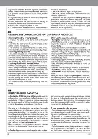 22 AT6 K
hágalo con cuidado. A veces, algunos componen-
tes se suministran desmontados dentro de la caja
y al quitarlos de la caja sin cuidado ellas pueden
dañarse.
• Asegúrese de que la silla de paseo está bloqueada
antes de colocar al niño.
• En los paqueteros del peso máximo es de 3kg. El
exceso de peso puede causar inestabilidad.
• Nunca deje un niño de pie en la silla.
• El carrito nunca debe ser usado en escaleras o
escaleras mecánicas.
“CUIDADO: Nunca deje a su hijo solo.”
“CUIDADO: Evite accidentes, use siempre el cin-
turón de seguridad.”
Cuando deje de usar los productos Burigotto, para
guardarlos, limpiarlos y revisar las partes tubulares
y metálicas, tales como el chasis, y proteja con una
capa fina de aceite de máquina, manteniéndolos en
bolsas de plástico, o incluso en sus propias cajas
de cartón, en un lugar seco.
Cleaning the fabric of our products
• To clean the fabric, use a damp cloth and neutral
soap.
• Any time the baby drops food, milk or pee on the
fabric, clean it immediately.
• For strollers we recommend the use of a cover.
Covers can be purchased in specialized baby shops.
Cleaning plastic products
• The plastic products can be washed using a sponge
in warm water and soap (never use detergent or
solvents). Remove the excess of water with a clean
cloth and stretch the parts to room temperature until
they are fully dry. Avoid direct exposure to sunlight.
Cleaning chrome and painted frames
• Do not use detergents or other chemical products,
only a dampened cloth with soap (if necessary).
Remove the excess of water with a clean cloth and
leave the tubular frame open until it is fully dry.
• When taking the stroller to the beach, avoid contact
with sea water. If it does, after the beach wash the
chassis, mainly the wheels, in abundant water and
dry with a clean piece of cloth.
To avoid corrosion, lubricate periodically after cle-
aning.
Other useful recommendations
• Burigotto’s products have been created to give
all comfort and safety to your baby, therefore use it
only for the purpose of which it has been designed
for your baby.
• Going downstairs, lean the back wheels first.
• Remove the product from the packaging cardboard
with care. Some parts may be loose inside and may
be damaged if not handled properly.
• Always make sure the stroller is locked before you
place the baby inside.
• Packaging support maximum load of 3Kg. Excess
load may cause instability of the stroller.
• The baby should never be allowed to stand up
on the seat.
• Strollers should never go on stairs or escalators.
“WARNING: Never leave a child unattended”.
“WARNING: Avoid accidents. Always wear sea-
tbelts”.
When you are no longer using Burigotto’s products,
before storing them, make sure they are clean, fra-
mes revised and lubricated with a fine coat of oil for
machinery. Store them in plastic bags or in their own
cardboard boxes in a dry place.
GENERAL RECOMMENDATIONS FOR OUR LINE OF PRODUCTS
EN
CERTIFICADO DE GARANTIA
PT
ABurigotto S/A Indústria e Comércio garante
este produto contra defeitos de fabricação por um
período de 12 (doze) meses, já incluso o período
de garantia legal de 90 (noventa) dias, com início
a partir da data de emissão da nota fiscal.
Durante a vigência desta garantia e havendo
necessidade de manutenção ou reparo, o consu-
midor deverá se dirigir com o produto e com a nota
fiscal à Assistência Técnica mais próxima de sua
residência. Arelação de empresas que compõem
a Assistência Técnica poderá ser verificada no
manual que acompanha o produto ou no nosso
site na internet: burigotto.com.br.
Nenhum serviço poderá ser executado, senão
através da Assistência Técnica autorizada.
ABurigotto se responsabiliza pela mão de obra,
bem como pela substituição gratuita de peças
durante a vigência da garantia, desde que os
defeitos sejam devidamente comprovados, por
uma de nossas assistências técnicas autorizadas,
como sendo de fabricação.
O que a garantia não abrange
• Despesas com substituição de peças que sofre-
ram desgaste natural devido ao uso; estas serão
de responsabilidade do consumidor.
• Peças e/ou componentes que tenham sido
danificados em consequência de acidentes de
amassamentos, golpes, excesso de peso e/ou
resultantes de efeitos da natureza, como sol ou
chuva.
• Defeitos decorrentes de exposição do produto
para consertos a locais impróprios, como ambien-
tes úmidos ou salinos, sem os devidos cuidados
 