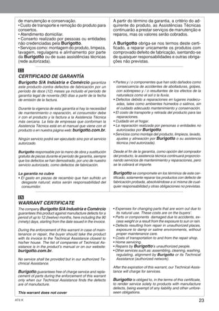 23AT6 K
Burigotto S/A Indústria e Comércio garantiza
este producto contra defectos de fabricación por un
período de doce (12) meses ya incluido el período de
garantía legal de noventa (90) días a partir de la fecha
de emisión de la factura.
Durante la vigencia de esta garantía si hay la necesidad
de mantenimiento o reparación, el consumidor debe
ir con el producto y la factura a la Asistencia Técnica
más cercana. La lista de empresas que conforman la
Asistencia Técnica está en el manual que viene con el
producto o en nuestra página web: burigotto.com.br.
Ningún servicio podrá ser ejecutado sino por el servicio
autorizado.
Burigotto responsable por la mano de obra y sustitución
gratuita de piezas durante el período de garantía, siempre
que los defectos se han demostrado, por uno de nuestro
servicio autorizado, como defectos de fabricación.
La garantía no cubre
• El gasto en piezas de recambio que han sufrido un
desgaste natural; estos serán responsabilidad del
consumidor.
• Partes y / o componentes que han sido dañados como
consecuencia de accidentes de abolladuras, golpes,
con sobrepeso y / o resultantes de los efectos de la
naturaleza como el sol o la lluvia.
• Defectos debido a reparaciones en lugares inadecu-
adas, tales como ambientes húmedos o salinos, sin
el cuidado adecuado mantenimiento y conservación.
• El costo de transporte y retirada del producto para las
reparaciones.
• Cuidado en el hogar.
• La reparación realizada por personas o entidades no
autorizadas por Burigotto.
• Servicios como montaje del producto, limpieza, lavado,
ajustes y alineación por Burigotto o su asistencia
técnica (red autorizada).
Desde el fin de la garantía, como opción del comprador
del producto, la asistencia técnica continuará proporcio-
nando servicios de mantenimiento y reparaciones, pero
se le cobrará el importe.
Burigotto se compromete en los términos de este cer-
tificado, solamente reparar los productos con defecto de
fabricación probada, absolviéndose a sí misma de cual-
quier responsabilidad y otras obligaciones no previstas.
CERTIFICADO DE GARANTÍA
ES
The company Burigotto S/A Industria e Comércio
guarantees this product against manufacture defects for a
period of up to 12 (twelve) months, here including the 90
(ninety) days, starting from the date issued in the invoice.
During the enforcement of this warrant in case of main-
tenance or repair, the buyer should take the product
with its invoice to the Technical Assistance closest to
his/her house. The list of companies of Technical As-
sistance is in the product’s manual or on our website:
burigotto.com.br.
No service shall be provided but in our authorized Te-
chnical Assistance.
Burigotto guarantees free of charge service and repla-
cement of parts during the enforcement of this warrant
only when our Technical Assistance finds the defects
are of manufacture.
This warrant does not cover
• Expenses for changing parts that are worn out due to
its natural use. These costs are on the buyers’.
• Parts or components damaged due to accidents, ex-
cess weight or a result from the exposure to sun or rain.
• Defects resulting from repair in unauthorized places,
exposure to damp or saline environments, without
proper maintenance care.
• Costs of transportation to and from the repair shop.
• Home servicing.
• Repairs by Burigotto’s unauthorized people.
• Other services such as: assembling, cleaning, washing,
regulating, alignment by Burigotto or its Technical
Assistance (authorized network).
After the expiration of this warrant, our Technical Assis-
tance will charge for services.
Burigotto is obliged to, in the terms of this certificate,
to render service solely to products with manufacture
defects, being exempt of any liability and other unfore-
seen obligations.
WARRANT CERTIFICATE
EN
de manutenção e conservação.
• Custo de transporte e remoção do produto para
consertos.
• Atendimento domiciliar.
• Conserto realizado por pessoas ou entidades
não credenciadas pela Burigotto.
• Serviços como: montagem do produto, limpeza,
lavagem, regulagens e alinhamento por parte
da Burigotto ou de suas assistências técnicas
(rede autorizada).
A partir do término da garantia, a critério do ad-
quirente do produto, as Assistências Técnicas
continuarão a prestar serviços de manutenção e
reparos, mas os valores serão cobrados.
A Burigotto obriga-se nos termos deste certi-
ficado, a reparar unicamente os produtos com
comprovado defeito de fabricação, isentando-se
de quaisquer responsabilidades e outras obriga-
ções não previstas.
 
