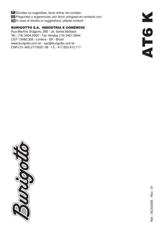 Ref.:IXCA2055-Rev.:01
BURIGOTTO S.A. INDÚSTRIA E COMÉRCIO
Rua Martino Dragone, 280 - Jd. Santa Bárbara
Tel.: (19) 3404.2000 - Fax Vendas (19) 3451.6994
CEP 13480.308 - Limeira - SP - Brasil
www.burigotto.com.br - sac@burigotto.com.br
CNPJ 51.460.277/0001-38 - I.E.: 417.003.410.117
PT
ES
EN
Dúvidas ou sugestões, favor entrar em contato:
Preguntas o sugerencias, por favor, póngase en contacto con:
In case of doubts or suggestions, please contact:
AT6K
 
