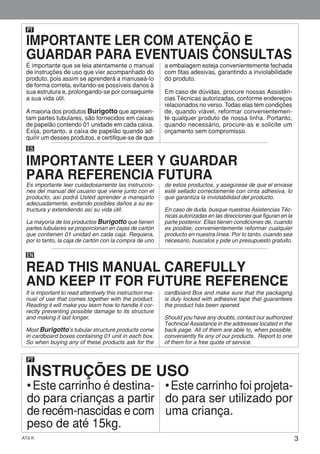 3AT6 K
PT
INSTRUÇÕES DE USO
• Este carrinho é destina-
do para crianças a partir
de recém-nascidas e com
peso de até 15kg.
• Este carrinho foi projeta-
do para ser utilizado por
uma criança.
É importante que se leia atentamente o manual
de instruções de uso que vier acompanhado do
produto, pois assim se aprenderá a manuseá-lo
de forma correta, evitando-se possíveis danos à
sua estrutura e, prolongando-se por conseguinte
a sua vida útil.
Amaioria dos produtos Burigotto que apresen-
tam partes tubulares, são fornecidos em caixas
de papelão contendo 01 unidade em cada caixa.
Exija, portanto, a caixa de papelão quando ad-
quirir um desses produtos, e certifique-se de que
a embalagem esteja convenientemente fechada
com fitas adesivas, garantindo a inviolabilidade
do produto.
Em caso de dúvidas, procure nossas Assistên-
cias Técnicas autorizadas, conforme endereços
relacionados no verso. Todas elas tem condições
de, quando viável, reformar convenientemen-
te qualquer produto de nossa linha. Portanto,
quando necessário, procure-as e solicite um
orçamento sem compromisso.
PT
ES
Es importante leer cuidadosamente las instruccio-
nes del manual del usuario que viene junto con el
producto, así podrá Usted aprender a manejarlo
adecuadamente, evitando posibles daños a su es-
tructura y extendiendo así su vida útil.
La mayoría de los productos Burigotto que tienen
partes tubulares se proporcionan en cajas de cartón
que contienen 01 unidad en cada caja. Requiera,
por lo tanto, la caja de cartón con la compra de uno
de estos productos, y asegúrese de que el envase
esté sellado correctamente con cinta adhesiva, lo
que garantiza la inviolabilidad del producto.
En caso de duda, busque nuestras Asistencias Téc-
nicas autorizadas en las direcciones que figuran en la
parte posterior. Ellas tienen condiciones de, cuando
es posible, convenientemente reformar cualquier
producto en nuestra línea. Por lo tanto, cuando sea
necesario, buscalos y pide un presupuesto gratuito.
EN
It is important to read attentively this instruction ma-
nual of use that comes together with the product.
Reading it will make you learn how to handle it cor-
rectly preventing possible damage to its structure
and making it last longer.
Most Burigotto’s tubular structure products come
in cardboard boxes containing 01 unit in each box.
So when buying any of these products ask for the
cardboard Box and make sure that the packaging
is duly locked with adhesive tape that guarantees
the product hás been opened.
Should you have any doubts, contact our authorized
Technical Assistance in the addresses located in the
back page. All of them are able to, when possible,
conveniently fix any of our products. Report to one
of them for a free quote of service.
IMPORTANTE LER COM ATENÇÃO E
GUARDAR PARA EVENTUAIS CONSULTAS
IMPORTANTE LEER Y GUARDAR
PARA REFERENCIA FUTURA
READ THIS MANUAL CAREFULLY
AND KEEP IT FOR FUTURE REFERENCE
 