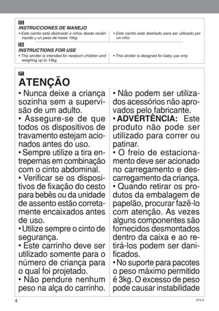 4 AT6 K
ES
INSTRUCCIONES DE MANEJO
• Este carrito está destinado a niños desde recién
nacido y un peso de hasta 15kg.
• Este carrito está diseñado para ser utilizado por
un niño.
EN
INSTRUCTIONS FOR USE
• This stroller is intended for newborn children and
weighing up to 15kg.
• This stroller is designed for baby use only.
ATENÇÃO
PT
• Nunca deixe a criança
sozinha sem a supervi-
são de um adulto.
• Assegure-se de que
todos os dispositivos de
travamento estejam acio-
nados antes do uso.
• Sempre utilize a tira en-
trepernas em combinação
com o cinto abdominal.
• Verificar se os disposi-
tivos de fixação do cesto
para bebês ou da unidade
de assento estão correta-
mente encaixados antes
de uso.
• Utilize sempre o cinto de
segurança.
• Este carrinho deve ser
utilizado somente para o
número de criança para
o qual foi projetado.
• Não pendure nenhum
peso na alça do carrinho.
• Não podem ser utiliza-
dos acessórios não apro-
vados pelo fabricante.
• ADVERTÊNCIA: Este
produto não pode ser
utilizado para correr ou
patinar.
• O freio de estaciona-
mento deve ser acionado
no carregamento e des-
carregamento da criança.
• Quando retirar os pro-
dutos da embalagem de
papelão, procurar fazê-lo
com atenção. As vezes
alguns componentes são
fornecidos desmontados
dentro da caixa e ao re-
tirá-los podem ser dani-
ficados.
• No suporte para pacotes
o peso máximo permitido
é 3kg. O excesso de peso
pode causar instabilidade
 