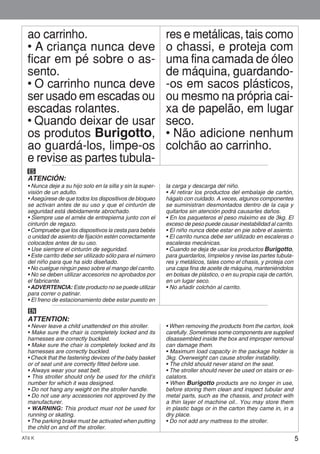 5AT6 K
ao carrinho.
• A criança nunca deve
ficar em pé sobre o as-
sento.
• O carrinho nunca deve
ser usado em escadas ou
escadas rolantes.
• Quando deixar de usar
os produtos Burigotto,
ao guardá-los, limpe-os
e revise as partes tubula-
res e metálicas, tais como
o chassi, e proteja com
uma fina camada de óleo
de máquina, guardando-
-os em sacos plásticos,
ou mesmo na própria cai-
xa de papelão, em lugar
seco.
• Não adicione nenhum
colchão ao carrinho.
ES
ATENCIÓN:
• Nunca deje a su hijo solo en la silla y sin la super-
visión de un adulto.
• Asegúrese de que todos los dispositivos de bloqueo
se activan antes de su uso y que el cinturón de
seguridad está debidamente abrochado.
• Siempre use el arnés de entrepierna junto con el
cinturón de regazo.
• Compruebe que los dispositivos la cesta para bebés
o unidad de asiento de fijación estén correctamente
colocados antes de su uso.
• Use siempre el cinturón de seguridad.
• Este carrito debe ser utilizado sólo para el número
del niño para que ha sido diseñado.
• No cuelgue ningún peso sobre el mango del carrito.
• No se deben utilizar accesorios no aprobados por
el fabricante.
• ADVERTENCIA: Este producto no se puede utilizar
para correr o patinar.
• El freno de estacionamiento debe estar puesto en
la carga y descarga del niño.
• Al retirar los productos del embalaje de cartón,
hágalo con cuidado. A veces, algunos componentes
se suministran desmontados dentro de la caja y
quitarlos sin atención podrá causarles daños.
• En los paqueteros el peso máximo es de 3kg. El
exceso de peso puede causar inestabilidad al carrito.
• El niño nunca debe estar en pie sobre el asiento.
• El carrito nunca debe ser utilizado en escaleras o
escaleras mecánicas.
• Cuando se deja de usar los productos Burigotto,
para guardarlos, límpielos y revise las partes tubula-
res y metálicos, tales como el chasis, y proteja con
una capa fina de aceite de máquina, manteniéndolos
en bolsas de plástico, o en su propia caja de cartón,
en un lugar seco.
• No añadir colchón al carrito.
EN
ATTENTION:
• Never leave a child unattended on this stroller.
• Make sure the chair is completely locked and its
harnesses are correctly buckled.
• Make sure the chair is completely locked and its
harnesses are correctly buckled.
• Check that the fastening devices of the baby basket
or of seat unit are correctly fitted before use.
• Always wear your seat belt.
• This stroller should only be used for the child’s
number for which it was designed.
• Do not hang any weight on the stroller handle.
• Do not use any accessories not approved by the
manufacturer.
• WARNING: This product must not be used for
running or skating.
• The parking brake must be activated when putting
the child on and off the stroller.
• When removing the products from the carton, look
carefully. Sometimes some components are supplied
disassembled inside the box and improper removal
can damage them.
• Maximum load capacity in the package holder is
3kg. Overweight can cause stroller instability.
• The child should never stand on the seat.
• The stroller should never be used on stairs or es-
calators.
• When Burigotto products are no longer in use,
before storing them clean and inspect tubular and
metal parts, such as the chassis, and protect with
a thin layer of machine oil.. You may store them
in plastic bags or in the carton they came in, in a
dry place.
• Do not add any mattress to the stroller.
 