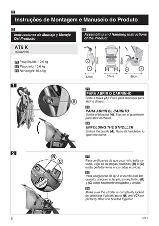 6 AT6 K
Instruções de Montagem e Manuseio do Produto
PT
Instrucciones de Montaje y Manejo
Del Producto
ES EN
Assembling and Handling Instructions
of the Product
42cm
PT
ES
EN
Solte a trava (A). Puxe pela manopla para
abrir o chassi.
PARA ABRIR O CARRINHO
PT
ES
EN
PARA ABRIR EL CARRITO
UNFOLDING THE STROLLER
57cm 88cm
A
Suelte el bloqueo (A). Tire por el guantelete
para abrir el chasis.
Unlock the buckle (A). Raise its handlebar to
open the frame.
2
Para certificar-se de que o carrinho está tra-
vado, veja se as peças plásticas (B) e (C)
estão perfeitamente encaixadas e unidas.
PT
ES
EN
Para asegurarse de qu e el carrito está blo-
queado, chequee si las piezas de plástico (B)
y (C) están totalmente encajadas y unidas.
Make sure the stroller is completely locked
by checking if plastic parts (B) and (C) are
perfectly fitted and bonded together.
B
C
Peso líquido: 10,6 kg
Peso neto: 10,6 kg
Net weight: 10,6 kg
99cm
99cm
1
IXCA2055
AT6 K
 