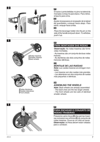7AT6 K
D
E
Pressione o pino-trava (D) das pernas trasei-
ras e encaixe nos orifícios (E) do conjunto de
rodas traseiras. Ouve-se um click ao travar.
Observação: os freios devem estar voltados
para o condutor.
PARA ENCAIXAR O CONJUNTO DE
RODAS TRASEIRAS
PT
1
Rodas dianteiras
Ruedas delanteras
Front wheels
Rodas traseiras
Ruedas traseras
Back wheels
1
PARA MONTAGEM DAS RODAS
PT
Observação: As rodas traseiras são forne-
cidas montadas.
- As traseiras são um conjunto de duas rodas
maiores.
- As dianteiras são dois conjuntos de rodas
menores idênticas.
ES
MONTAJE DE LAS RUEDAS
Nota: Las ruedas traseras se entregan mon-
tadas.
- Las traseras son dos ruedas más grandes.
- Las delanteras son dos conjuntos de ruedas
más pequeñas e idénticas.
EN
ASSEMLING THE WHEELS
Note: Back wheels are already assembled.
- The back ones are the two larger wheels.
- The front wheels are two sets of identical
smaller wheels.
3 PT
ES
EN
Encaixe o porta bebidas no pino na lateral da
manopla e empurre para baixo. Para retirar,
empurre para cima.
Ajustar el posavasos en el pasador de la lateral
del guantelete y empuje hacia abajo. Para
retirar, empuje hacia arriba.
Place the beverage holder into the pin on the
side of the handle and push down. To withdraw,
push it up.
 