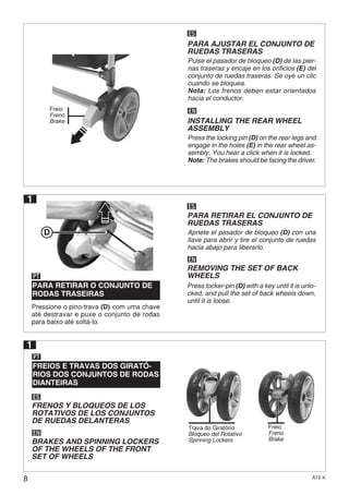 8 AT6 K
ES
EN
PARA AJUSTAR EL CONJUNTO DE
RUEDAS TRASERAS
Pulse el pasador de bloqueo (D) de las pier-
nas traseras y encaje en los orificios (E) del
conjunto de ruedas traseras. Se oye un clic
cuando se bloquea.
Nota: Los frenos deben estar orientados
hacia el conductor.
INSTALLING THE REAR WHEEL
ASSEMBLY
Press the locking pin (D) on the rear legs and
engage in the holes (E) in the rear wheel as-
sembly. You hear a click when it is locked.
Note: The brakes should be facing the driver.
D
Pressione o pino-trava (D) com uma chave
até destravar e puxe o conjunto de rodas
para baixo até soltá-lo.
PARA RETIRAR O CONJUNTO DE
RODAS TRASEIRAS
FREIOS E TRAVAS DOS GIRATÓ-
RIOS DOS CONJUNTOS DE RODAS
DIANTEIRAS
PT
PT
ES
ES
EN
EN
PARA RETIRAR EL CONJUNTO DE
RUEDAS TRASERAS
FRENOS Y BLOQUEOS DE LOS
ROTATIVOS DE LOS CONJUNTOS
DE RUEDAS DELANTERAS
Apriete el pasador de bloqueo (D) con una
llave para abrir y tire el conjunto de ruedas
hacia abajo para liberarlo.
REMOVING THE SET OF BACK
WHEELS
BRAKES AND SPINNING LOCKERS
OF THE WHEELS OF THE FRONT
SET OF WHEELS
Press locker-pin (D) with a key until it is unlo-
cked, and pull the set of back wheels down,
until it is loose.
1
Freio
Freno
Brake
Trava do Giratório
Bloqueo del Rotativo
Spinning Lockers
Freio
Freno
Brake
1
 