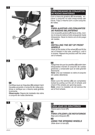 9AT6 K
1
Abaixe para travar (F).
PARA USAR OS GIRATÓRIOS
PT
ES
EN
PARA UTILIZAR LOS ROTATORIOS
USING THE SPINNING WHEELS
Baje para bloquear (F).
Slide down to lock (F).
2
Certifique que as linguetas (G) estejam bem
travadas puxando o conjunto de rodas gira-
tórias e verifique se o mesmo está girando
livremente.
Observação: Depois de instalado não retire
o conjunto de rodas dianteiras.
PT
ES
EN
Asegúrese de que los pestillos (G) estén bien
bloqueados tirando el conjunto de ruedas
giratorias y compruebe que se está girando
libremente.
Nota: Una vez instalado no retire el conjunto
de ruedas delanteras.
Make sure the latches (G) are completely
locked by pulling out the set of wheels and
check if the wheels are spinning easily.
Note: once it is installed, do not remove the
set of front wheels.
Com a trava do giratório (F) levantada, en-
caixe o conjunto no tubo empurrando até
travar. Faça o mesmo com o outro conjunto
de rodas.
PARA ENCAIXAR OS CONJUNTOS
DE RODAS DIANTEIRAS
PT
ES
EN
PARA AJUSTAR LOS CONJUNTOS
DE RUEDAS DELANTERAS
Con el pestillo giratorio (F) hacia arriba, mon-
tar el conjunto sobre el tubo empujando hasta
bloquearse. Hacer lo mismo con el otro juego
de ruedas.
INSTALLING THE SET OF FRONT
WHEELS
Slide up the locker of the wheel (F) and fit the
set of wheels in the tube, pushing it, until it
is locked. Repeat the process with the other
set of wheels.
1
F
G
F
 