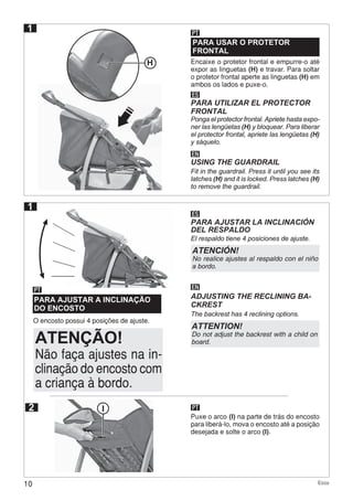 10 Ecco
O encosto possui 4 posições de ajuste.
PARA AJUSTAR A INCLINAÇÃO
DO ENCOSTO
PARA USAR O PROTETOR
FRONTAL
PT
PT
ES
ES
PARA AJUSTAR LA INCLINACIÓN
DEL RESPALDO
PARA UTILIZAR EL PROTECTOR
FRONTAL
El respaldo tiene 4 posiciones de ajuste.
Ponga el protector frontal. Apriete hasta expo-
ner las lengüetas (H) y bloquear. Para liberar
el protector frontal, apriete las lengüetas (H)
y sáquelo.
EN
EN
ADJUSTING THE RECLINING BA-
CKREST
USING THE GUARDRAIL
The backrest has 4 reclining options.
Fit in the guardrail. Press it until you see its
latches (H) and it is locked. Press latches (H)
to remove the guardrail.
ATENCIÓN!
No realice ajustes al respaldo con el niño
a bordo.
ATTENTION!
Do not adjust the backrest with a child on
board.
Encaixe o protetor frontal e empurre-o até
expor as linguetas (H) e travar. Para soltar
o protetor frontal aperte as linguetas (H) em
ambos os lados e puxe-o.
1
I PT
Puxe o arco (I) na parte de trás do encosto
para liberá-lo, mova o encosto até a posição
desejada e solte o arco (I).
1
2
H
Não faça ajustes na in-
clinação do encosto com
a criança à bordo.
ATENÇÃO!
 