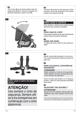 11Ecco
PARA USAR O CINTO DE SEGU-
RANÇA
PT
ES
PARA UTILIZAR EL CINTURÓN DE
SEGURIDAD
EN
ADJUSTING THE SEATBELT
ATENCIÓN!
Utilice siempre el cinturón de seguridad.
Utilice siempre el arnés entrepiernas junto
con el cinturón de seguridad.
ATTENTION!
Always wear the seatbelt. Always wear the
inbetween legs strap together with the lap
strap.
PT
ES EN
Aperte o botão (J) localizado na trava cen-
tral, e solte as presilhas laterais puxando-as
para fora.
Tire el arco (I) en la parte posterior del res-
paldo para liberarlo, mueva el respaldo a la
posición deseada y suelte el arco (I).
Pulse el botón (J) situado en el bloqueo
central, y libere los clips laterales tirándolos
hacia fuera.
Press button (J) placed on the central locker,
and loosen the side latches pulling them out.
Pull lever (I), placed on the back part of the
backrest, move the backrest to the aimed
position and release lever (I).
PARA USAR A CAPOTA
PT
Para ajustar a abertura da capota basta
deslizá-la até a posição desejada.
ES
EN
PARA USAR EL CAPO
USING THE HOOD
Para ajustar la apertura del capo simplemente
deslice hasta la posición deseada.
To adjust the hood, slide it to the aimed po-
sition.
1
J
1
Use sempre o cinto de
segurança. Sempre utili-
ze a tira entrepernas em
combinação com o cinto
abdominal.
ATENÇÃO!
 