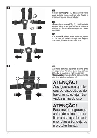 12 Ecco
2
PT
Separe as tiras (K) e (L) deslizando a fivela
para a direita como mostra a foto. Repita o
mesmo processo do outro lado.
Acomode a criança e prenda-a com o cinto
de segurança. Para isso junte as presilhas
(K) e (L) e encaixe-as na trava central.
Observação: Para ajustar o comprimento
das tiras, deslize as fivelas (J).
ES
EN
Separe los arneses (K) y (L) deslizando la
hebilla hacia la derecha como se muestra
en la foto. Repetir el mismo proceso en el
otro lado.
Pull straps (K) and (L) apart, sliding the buckle
to the right, as shown in the picture. Repeat
the same process on the other side.
K
L
J
3
Para maior segurança,
antes de colocar ou re-
tirar a criança do carri-
nho retire a bandeja ou
o protetor frontal.
ATENÇÃO!
PT
Assegure-se de que to-
dos os dispositivos de
travamento estejam tra-
vados antes do uso.
ATENÇÃO!
J
 