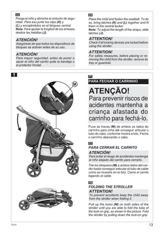13Ecco
ES EN
Ponga el niño y abroche el cinturón de segu-
ridad. Para eso junte los clips (K) y
(L) y encajándolos en el bloqueo central.
Nota: Para ajustar la longitud de los arneses,
deslice las hebillas (J).
Place the child and fasten the seatbelt. To do
so, bring latches (K) and (L) together and fit
them in the central locker.
Note: To adjust the length of the straps, slide
latches (J).
ATENCIÓN!
Asegúrese de que todos los dispositivos de
bloqueo se activan antes de su uso.
ATENCIÓN!
Para mayor seguridad, antes de poner o
sacar el niño del carrito quite la bandeja o
el protector frontal.
ATTENTION!
Check if all locking devices are locked before
using the stroller.
ATTENTION!
For safety measures, before placing or re-
moving the child from the stroller, remove its
tray or guardrail.
PARA FECHAR O CARRINHO
PT
ES
PARA CERRAR EL CARRITO
EN
FOLDING THE STROLLER
ATENCIÓN!
Para evitar el riesgo de accidentes mantenga
al niño alejado del carrito para cerrarlo.
ATTENTION!
To prevent accidents keep the child away
from the stroller when folding it.
Puxe as travas (M) de ambos os lados do
carrinho para cima até conseguir articular o
tubo do cabo, conforme mostra a foto. Feche
o carrinho abaixando o cabo.
Tire los bloqueos (M) a ambos lados del car-
rito hasta conseguir articular el tubo de cable
como se muestra en la foto. Cierre el carrito
bajando el cable.
Pull up the locks (M) on both sides of the
stroller until you are able to fold the tube of
the lock-on grip, as shown in the picture. Fold
the stroller by pulling down the lock-on grip.
1
Para prevenir riscos de
acidentes mantenha a
criança afastada do
carrinho para fechá-lo.
ATENÇÃO!
M
 