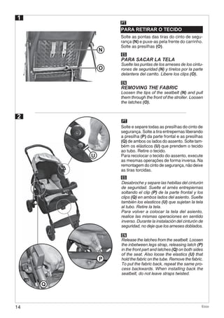 14 Ecco
N
O
P
2
PT
ES
Desabroche y separe las hebillas del cinturón
de seguridad. Suelte el arnés entrepiernas
soltando el clip (P) de la parte frontal y los
clips (Q) en ambos lados del asiento. Suelte
también los elasticos (U) que sujetan la tela
al tubo. Retire la tela.
Para volver a colocar la tela del asiento,
realice las mismas operaciones en sentido
inverso. Durante la instalación del cinturón de
seguridad, no deje que los arneses doblados.
1
PARA RETIRAR O TECIDO
PT
Solte as pontas das tiras do cinto de segu-
rança (N) e puxe-as pela frente do carrinho.
Solte as presilhas (O).
ES
EN
PARA SACAR LA TELA
REMOVING THE FABRIC
Suelte las puntas de los arneses de los cintu-
rones de seguridad (N) y tírelos por la parte
delantera del carrito. Libere los clips (O).
Loosen the tips of the seatbelt (N) and pull
them through the front of the stroller. Loosen
the latches (O).
EN
Release the latches from the seatbelt. Loosen
the inbetween legs strap, releasing latch (P)
in the front part and latches (Q) on both sides
of the seat. Also loose the elastics (U) that
hold the fabric on the tube. Remove the fabric.
To put the fabric back, repeat the same pro-
cess backwards. When installing back the
seatbelt, do not leave straps twisted.
Solte e separe todas as presilhas do cinto de
segurança. Solte a tira entrepernas liberando
a presilha (P) da parte frontal e as presilhas
(Q) de ambos os lados do assento. Solte tam-
bém os elásticos (U) que prendem o tecido
ao tubo. Retire o tecido.
Para recolocar o tecido do assento, execute
as mesmas operações de forma inversa. Na
remontagem do cinto de segurança, não deixe
as tiras torcidas.
Q
U
 