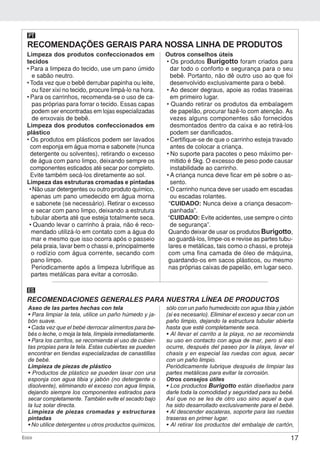 17Ecco
Limpeza dos produtos confeccionados em
tecidos
• Para a limpeza do tecido, use um pano úmido
e sabão neutro.
• Toda vez que o bebê derrubar papinha ou leite,
ou fizer xixi no tecido, procure limpá-lo na hora.
• Para os carrinhos, recomenda-se o uso de ca-
pas próprias para forrar o tecido. Essas capas
podem ser encontradas em lojas especializadas
de enxovais de bebê.
Limpeza dos produtos confeccionados em
plástico
• Os produtos em plásticos podem ser lavados
com esponja em água morna e sabonete (nunca
detergente ou solventes), retirando o excesso
de água com pano limpo, deixando sempre os
componentes esticados até secar por completo.
Evite também secá-los diretamente ao sol.
Limpeza das estruturas cromadas e pintadas
• Não usar detergentes ou outro produto químico,
apenas um pano umedecido em água morna
e sabonete (se necessário). Retirar o excesso
e secar com pano limpo, deixando a estrutura
tubular aberta até que esteja totalmente seca.
• Quando levar o carrinho à praia, não é reco-
mendado utilizá-lo em contato com a água do
mar e mesmo que isso ocorra após o passeio
pela praia, lavar bem o chassi e, principalmente
o rodízio com água corrente, secando com
pano limpo.
Periodicamente após a limpeza lubrifique as
partes metálicas para evitar a corrosão.
Outros conselhos úteis
• Os produtos Burigotto foram criados para
dar todo o conforto e segurança para o seu
bebê. Portanto, não dê outro uso ao que foi
desenvolvido exclusivamente para o bebê.
• Ao descer degraus, apoie as rodas traseiras
em primeiro lugar.
• Quando retirar os produtos da embalagem
de papelão, procurar fazê-lo com atenção. As
vezes alguns componentes são fornecidos
desmontados dentro da caixa e ao retirá-los
podem ser danificados.
• Certifique-se de que o carrinho esteja travado
antes de colocar a criança.
• No suporte para pacotes o peso máximo per-
mitido é 5kg. O excesso de peso pode causar
instabilidade ao carrinho.
• A criança nunca deve ficar em pé sobre o as-
sento.
• O carrinho nunca deve ser usado em escadas
ou escadas rolantes.
“CUIDADO: Nunca deixe a criança desacom-
panhada”.
“CUIDADO: Evite acidentes, use sempre o cinto
de segurança”.
Quando deixar de usar os produtos Burigotto,
ao guardá-los, limpe-os e revise as partes tubu-
lares e metálicas, tais como o chassi, e proteja
com uma fina camada de óleo de máquina,
guardando-os em sacos plásticos, ou mesmo
nas próprias caixas de papelão, em lugar seco.
RECOMENDAÇÕES GERAIS PARA NOSSA LINHA DE PRODUTOS
PT
RECOMENDACIONES GENERALES PARA NUESTRA LÍNEA DE PRODUCTOS
ES
Aseo de las partes hechas con tela
• Para limpiar la tela, utilice un paño húmedo y ja-
bón suave.
• Cada vez que el bebé derrocar alimentos para be-
bés o leche, o moja la tela, límpiela inmediatamente.
• Para los carritos, se recomienda el uso de cubier-
tas propias para la tela. Estas cubiertas se pueden
encontrar en tiendas especializadas de canastillas
de bebé.
Limpieza de piezas de plástico
• Productos de plástico se pueden lavar con una
esponja con agua tibia y jabón (no detergente o
disolvente), eliminando el exceso con agua limpia,
dejando siempre los componentes estirados para
secar completamente. También evite el secado bajo
la luz solar directa.
Limpieza de piezas cromadas y estructuras
pintadas
• No utilice detergentes u otros productos químicos,
sólo con un paño humedecido con agua tibia y jabón
(si es necesario). Eliminar el exceso y secar con un
paño limpio, dejando la estructura tubular abierta
hasta que esté completamente seca.
• Al llevar el carrito a la playa, no se recomienda
su uso en contacto con agua de mar, pero si eso
ocurre, después del paseo por la playa, lavar el
chasis y en especial las ruedas con agua, secar
con un paño limpio.
Periódicamente lubrique después de limpiar las
partes metálicas para evitar la corrosión.
Otros consejos útiles
• Los productos Burigotto están diseñados para
darle toda la comodidad y seguridad para su bebé.
Así que no se les de otro uso sino aquel a que
ha sido desarrollado exclusivamente para el bebé.
• Al descender escaleras, soporte para las ruedas
traseras en primer lugar.
• Al retirar los productos del embalaje de cartón,
 