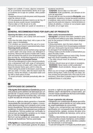18 Ecco
hágalo con cuidado. A veces, algunos componen-
tes se suministran desmontados dentro de la caja
y al quitarlos de la caja sin cuidado ellas pueden
dañarse.
• Asegúrese de que la silla de paseo está bloqueada
antes de colocar al niño.
• En los paqueteros del peso máximo es de 5 kg. El
exceso de peso puede causar inestabilidad.
• Nunca deje un niño de pie en la silla.
• El carrito nunca debe ser usado en escaleras o
escaleras mecánicas.
“CUIDADO: Nunca deje a su hijo solo.”
“CUIDADO: Evite accidentes, use siempre el cin-
turón de seguridad.”
Cuando deje de usar los productos Burigotto, para
guardarlos, limpiarlos y revisar las partes tubulares
y metálicas, tales como el chasis, y proteja con una
capa fina de aceite de máquina, manteniéndolos en
bolsas de plástico, o incluso en sus propias cajas
de cartón, en un lugar seco.
Cleaning the fabric of our products
• To clean the fabric, use a damp cloth and neutral
soap.
• Any time the baby drops food, milk or pee on the
fabric, clean it immediately.
• For strollers we recommend the use of a cover.
Covers can be purchased in specialized baby shops.
Cleaning plastic products
• The plastic products can be washed using a sponge
in warm water and soap (never use detergent or
solvents). Remove the excess of water with a clean
cloth and stretch the parts to room temperature until
they are fully dry. Avoid direct exposure to sunlight.
Cleaning chrome and painted frames
• Do not use detergents or other chemical products,
only a dampened cloth with soap (if necessary).
Remove the excess of water with a clean cloth and
leave the tubular frame open until it is fully dry.
• When taking the stroller to the beach, avoid contact
with sea water. If it does, after the beach wash the
chassis, mainly the wheels, in abundant water and
dry with a clean piece of cloth.
To avoid corrosion, lubricate periodically after cle-
aning.
Other useful recommendations
• Burigotto’s products have been created to give
all comfort and safety to your baby, therefore use it
only for the purpose of which it has been designed
for your baby.
• Going downstairs, lean the back wheels first.
• Remove the product from the packaging cardboard
with care. Some parts may be loose inside and may
be damaged if not handled properly.
• Always make sure the stroller is locked before you
place the baby inside.
• Packaging support maximum load of 5Kg. Excess
load may cause instability of the stroller.
• The baby should never be allowed to stand up
on the seat.
• Strollers should never go on stairs or escalators.
“WARNING: Never leave a child unattended”.
“WARNING: Avoid accidents. Always wear sea-
tbelts”.
When you are no longer using Burigotto’s products,
before storing them, make sure they are clean, fra-
mes revised and lubricated with a fine coat of oil for
machinery. Store them in plastic bags or in their own
cardboard boxes in a dry place.
GENERAL RECOMMENDATIONS FOR OUR LINE OF PRODUCTS
EN
CERTIFICADO DE GARANTIA
PT
ABurigotto S/A Indústria e Comércio garante
este produto contra defeitos de fabricação por um
período de 12 (doze) meses, já incluso o período
de garantia legal de 90 (noventa) dias, com início
a partir da data de emissão da nota fiscal.
Durante a vigência desta garantia e havendo
necessidade de manutenção ou reparo, o consu-
midor deverá se dirigir com o produto e com a nota
fiscal à Assistência Técnica mais próxima de sua
residência. Arelação de empresas que compõem
a Assistência Técnica poderá ser verificada no
manual que acompanha o produto ou no nosso
site na internet: burigotto.com.br.
Nenhum serviço poderá ser executado, senão
através da Assistência Técnica autorizada.
ABurigotto se responsabiliza pela mão de obra,
bem como pela substituição gratuita de peças
durante a vigência da garantia, desde que os
defeitos sejam devidamente comprovados, por
uma de nossas assistências técnicas autorizadas,
como sendo de fabricação.
O que a garantia não abrange
• Despesas com substituição de peças que sofre-
ram desgaste natural devido ao uso; estas serão
de responsabilidade do consumidor.
• Peças e/ou componentes que tenham sido
danificados em consequência de acidentes de
amassamentos, golpes, excesso de peso e/ou
resultantes de efeitos da natureza, como sol ou
chuva.
• Defeitos decorrentes de exposição do produto
para consertos a locais impróprios, como ambien-
tes úmidos ou salinos, sem os devidos cuidados
de manutenção e conservação.
• Custo de transporte e remoção do produto para
 