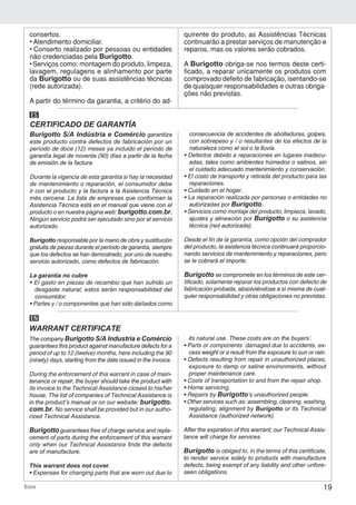 19Ecco
Burigotto S/A Indústria e Comércio garantiza
este producto contra defectos de fabricación por un
período de doce (12) meses ya incluido el período de
garantía legal de noventa (90) días a partir de la fecha
de emisión de la factura.
Durante la vigencia de esta garantía si hay la necesidad
de mantenimiento o reparación, el consumidor debe
ir con el producto y la factura a la Asistencia Técnica
más cercana. La lista de empresas que conforman la
Asistencia Técnica está en el manual que viene con el
producto o en nuestra página web: burigotto.com.br.
Ningún servicio podrá ser ejecutado sino por el servicio
autorizado.
Burigotto responsable por la mano de obra y sustitución
gratuita de piezas durante el período de garantía, siempre
que los defectos se han demostrado, por uno de nuestro
servicio autorizado, como defectos de fabricación.
La garantía no cubre
• El gasto en piezas de recambio que han sufrido un
desgaste natural; estos serán responsabilidad del
consumidor.
• Partes y / o componentes que han sido dañados como
consecuencia de accidentes de abolladuras, golpes,
con sobrepeso y / o resultantes de los efectos de la
naturaleza como el sol o la lluvia.
• Defectos debido a reparaciones en lugares inadecu-
adas, tales como ambientes húmedos o salinos, sin
el cuidado adecuado mantenimiento y conservación.
• El costo de transporte y retirada del producto para las
reparaciones.
• Cuidado en el hogar.
• La reparación realizada por personas o entidades no
autorizadas por Burigotto.
• Servicios como montaje del producto, limpieza, lavado,
ajustes y alineación por Burigotto o su asistencia
técnica (red autorizada).
Desde el fin de la garantía, como opción del comprador
del producto, la asistencia técnica continuará proporcio-
nando servicios de mantenimiento y reparaciones, pero
se le cobrará el importe.
Burigotto se compromete en los términos de este cer-
tificado, solamente reparar los productos con defecto de
fabricación probada, absolviéndose a sí misma de cual-
quier responsabilidad y otras obligaciones no previstas.
CERTIFICADO DE GARANTÍA
ES
The company Burigotto S/A Industria e Comércio
guarantees this product against manufacture defects for a
period of up to 12 (twelve) months, here including the 90
(ninety) days, starting from the date issued in the invoice.
During the enforcement of this warrant in case of main-
tenance or repair, the buyer should take the product with
its invoice to the Technical Assistance closest to his/her
house. The list of companies of Technical Assistance is
in the product’s manual or on our website: burigotto.
com.br. No service shall be provided but in our autho-
rized Technical Assistance.
Burigotto guarantees free of charge service and repla-
cement of parts during the enforcement of this warrant
only when our Technical Assistance finds the defects
are of manufacture.
This warrant does not cover
• Expenses for changing parts that are worn out due to
its natural use. These costs are on the buyers’.
• Parts or components damaged due to accidents, ex-
cess weight or a result from the exposure to sun or rain.
• Defects resulting from repair in unauthorized places,
exposure to damp or saline environments, without
proper maintenance care.
• Costs of transportation to and from the repair shop.
• Home servicing.
• Repairs by Burigotto’s unauthorized people.
• Other services such as: assembling, cleaning, washing,
regulating, alignment by Burigotto or its Technical
Assistance (authorized network).
After the expiration of this warrant, our Technical Assis-
tance will charge for services.
Burigotto is obliged to, in the terms of this certificate,
to render service solely to products with manufacture
defects, being exempt of any liability and other unfore-
seen obligations.
WARRANT CERTIFICATE
EN
consertos.
• Atendimento domiciliar.
• Conserto realizado por pessoas ou entidades
não credenciadas pela Burigotto.
• Serviços como: montagem do produto, limpeza,
lavagem, regulagens e alinhamento por parte
da Burigotto ou de suas assistências técnicas
(rede autorizada).
A partir do término da garantia, a critério do ad-
quirente do produto, as Assistências Técnicas
continuarão a prestar serviços de manutenção e
reparos, mas os valores serão cobrados.
A Burigotto obriga-se nos termos deste certi-
ficado, a reparar unicamente os produtos com
comprovado defeito de fabricação, isentando-se
de quaisquer responsabilidades e outras obriga-
ções não previstas.
 