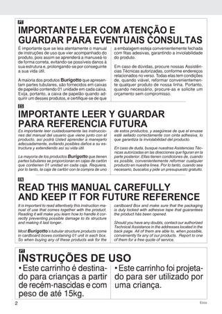 2 Ecco
PT
INSTRUÇÕES DE USO
• Este carrinho é destina-
do para crianças a partir
de recém-nascidas e com
peso de até 15kg.
• Este carrinho foi projeta-
do para ser utilizado por
uma criança.
É importante que se leia atentamente o manual
de instruções de uso que vier acompanhado do
produto, pois assim se aprenderá a manuseá-lo
de forma correta, evitando-se possíveis danos à
sua estrutura e, prolongando-se por conseguinte
a sua vida útil.
Amaioria dos produtos Burigotto que apresen-
tam partes tubulares, são fornecidos em caixas
de papelão contendo 01 unidade em cada caixa.
Exija, portanto, a caixa de papelão quando ad-
quirir um desses produtos, e certifique-se de que
a embalagem esteja convenientemente fechada
com fitas adesivas, garantindo a inviolabilidade
do produto.
Em caso de dúvidas, procure nossas Assistên-
cias Técnicas autorizadas, conforme endereços
relacionados no verso. Todas elas tem condições
de, quando viável, reformar convenientemen-
te qualquer produto de nossa linha. Portanto,
quando necessário, procure-as e solicite um
orçamento sem compromisso.
PT
ES
Es importante leer cuidadosamente las instruccio-
nes del manual del usuario que viene junto con el
producto, así podrá Usted aprender a manejarlo
adecuadamente, evitando posibles daños a su es-
tructura y extendiendo así su vida útil.
La mayoría de los productos Burigotto que tienen
partes tubulares se proporcionan en cajas de cartón
que contienen 01 unidad en cada caja. Requiera,
por lo tanto, la caja de cartón con la compra de uno
de estos productos, y asegúrese de que el envase
esté sellado correctamente con cinta adhesiva, lo
que garantiza la inviolabilidad del producto.
En caso de duda, busque nuestras Asistencias Téc-
nicas autorizadas en las direcciones que figuran en la
parte posterior. Ellas tienen condiciones de, cuando
es posible, convenientemente reformar cualquier
producto en nuestra línea. Por lo tanto, cuando sea
necesario, buscalos y pide un presupuesto gratuito.
EN
It is important to read attentively this instruction ma-
nual of use that comes together with the product.
Reading it will make you learn how to handle it cor-
rectly preventing possible damage to its structure
and making it last longer.
Most Burigotto’s tubular structure products come
in cardboard boxes containing 01 unit in each box.
So when buying any of these products ask for the
cardboard Box and make sure that the packaging
is duly locked with adhesive tape that guarantees
the product hás been opened.
Should you have any doubts, contact our authorized
Technical Assistance in the addresses located in the
back page. All of them are able to, when possible,
conveniently fix any of our products. Report to one
of them for a free quote of service.
IMPORTANTE LER COM ATENÇÃO E
GUARDAR PARA EVENTUAIS CONSULTAS
IMPORTANTE LEER Y GUARDAR
PARA REFERENCIA FUTURA
READ THIS MANUAL CAREFULLY
AND KEEP IT FOR FUTURE REFERENCE
 