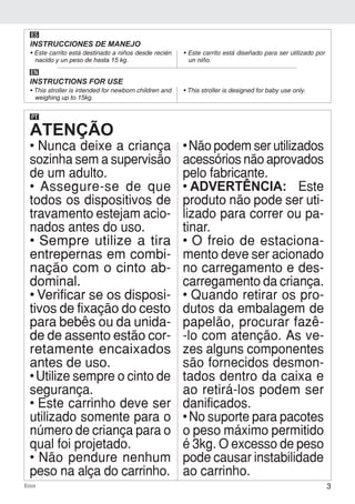 3Ecco
ES
INSTRUCCIONES DE MANEJO
• Este carrito está destinado a niños desde recién
nacido y un peso de hasta 15 kg.
• Este carrito está diseñado para ser utilizado por
un niño.
EN
INSTRUCTIONS FOR USE
• This stroller is intended for newborn children and
weighing up to 15kg.
• This stroller is designed for baby use only.
ATENÇÃO
PT
• Nunca deixe a criança
sozinha sem a supervisão
de um adulto.
• Assegure-se de que
todos os dispositivos de
travamento estejam acio-
nados antes do uso.
• Sempre utilize a tira
entrepernas em combi-
nação com o cinto ab-
dominal.
• Verificar se os disposi-
tivos de fixação do cesto
para bebês ou da unida-
de de assento estão cor-
retamente encaixados
antes de uso.
• Utilize sempre o cinto de
segurança.
• Este carrinho deve ser
utilizado somente para o
número de criança para o
qual foi projetado.
• Não pendure nenhum
peso na alça do carrinho.
• Não podem ser utilizados
acessórios não aprovados
pelo fabricante.
• ADVERTÊNCIA: Este
produto não pode ser uti-
lizado para correr ou pa-
tinar.
• O freio de estaciona-
mento deve ser acionado
no carregamento e des-
carregamento da criança.
• Quando retirar os pro-
dutos da embalagem de
papelão, procurar fazê-
-lo com atenção. As ve-
zes alguns componentes
são fornecidos desmon-
tados dentro da caixa e
ao retirá-los podem ser
danificados.
• No suporte para pacotes
o peso máximo permitido
é 3kg. O excesso de peso
pode causar instabilidade
ao carrinho.
 