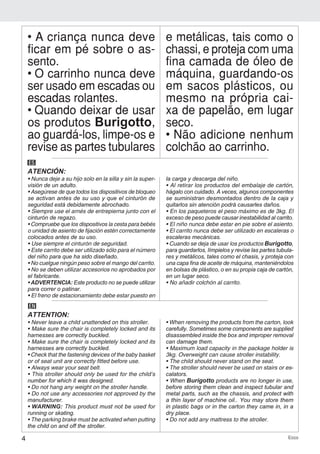 4 Ecco
• A criança nunca deve
ficar em pé sobre o as-
sento.
• O carrinho nunca deve
ser usado em escadas ou
escadas rolantes.
• Quando deixar de usar
os produtos Burigotto,
ao guardá-los, limpe-os e
revise as partes tubulares
e metálicas, tais como o
chassi, e proteja com uma
fina camada de óleo de
máquina, guardando-os
em sacos plásticos, ou
mesmo na própria cai-
xa de papelão, em lugar
seco.
• Não adicione nenhum
colchão ao carrinho.
ES
ATENCIÓN:
• Nunca deje a su hijo solo en la silla y sin la super-
visión de un adulto.
• Asegúrese de que todos los dispositivos de bloqueo
se activan antes de su uso y que el cinturón de
seguridad está debidamente abrochado.
• Siempre use el arnés de entrepierna junto con el
cinturón de regazo.
• Compruebe que los dispositivos la cesta para bebés
o unidad de asiento de fijación estén correctamente
colocados antes de su uso.
• Use siempre el cinturón de seguridad.
• Este carrito debe ser utilizado sólo para el número
del niño para que ha sido diseñado.
• No cuelgue ningún peso sobre el mango del carrito.
• No se deben utilizar accesorios no aprobados por
el fabricante.
• ADVERTENCIA: Este producto no se puede utilizar
para correr o patinar.
• El freno de estacionamiento debe estar puesto en
la carga y descarga del niño.
• Al retirar los productos del embalaje de cartón,
hágalo con cuidado. A veces, algunos componentes
se suministran desmontados dentro de la caja y
quitarlos sin atención podrá causarles daños.
• En los paqueteros el peso máximo es de 3kg. El
exceso de peso puede causar inestabilidad al carrito.
• El niño nunca debe estar en pie sobre el asiento.
• El carrito nunca debe ser utilizado en escaleras o
escaleras mecánicas.
• Cuando se deja de usar los productos Burigotto,
para guardarlos, límpielos y revise las partes tubula-
res y metálicos, tales como el chasis, y proteja con
una capa fina de aceite de máquina, manteniéndolos
en bolsas de plástico, o en su propia caja de cartón,
en un lugar seco.
• No añadir colchón al carrito.
EN
ATTENTION:
• Never leave a child unattended on this stroller.
• Make sure the chair is completely locked and its
harnesses are correctly buckled.
• Make sure the chair is completely locked and its
harnesses are correctly buckled.
• Check that the fastening devices of the baby basket
or of seat unit are correctly fitted before use.
• Always wear your seat belt.
• This stroller should only be used for the child’s
number for which it was designed.
• Do not hang any weight on the stroller handle.
• Do not use any accessories not approved by the
manufacturer.
• WARNING: This product must not be used for
running or skating.
• The parking brake must be activated when putting
the child on and off the stroller.
• When removing the products from the carton, look
carefully. Sometimes some components are supplied
disassembled inside the box and improper removal
can damage them.
• Maximum load capacity in the package holder is
3kg. Overweight can cause stroller instability.
• The child should never stand on the seat.
• The stroller should never be used on stairs or es-
calators.
• When Burigotto products are no longer in use,
before storing them clean and inspect tubular and
metal parts, such as the chassis, and protect with
a thin layer of machine oil.. You may store them
in plastic bags or in the carton they came in, in a
dry place.
• Do not add any mattress to the stroller.
 