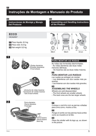 5Ecco
Instruções de Montagem e Manuseio do Produto
PT
Instrucciones de Montaje y Manejo
Del Producto
ES EN
Assembling and Handling Instructions
of the Product
38cm
PT
ES
EN
As rodas são fornecidas desmontadas.
- As rodas dianteiras são duas rodas
menores idênticas.
- As traseiras são as duas rodas maiores.
PARA MONTAR AS RODAS
PT
PT
ES
ES
EN
EN
PARA MONTAR LAS RUEDAS
ASSEMBLING THE WHEELS
56cm 91cm
Las ruedas se entregan sin montar.
- Las delanteras son dos ruedas más pe-
queñas.
- Las traseras son dos ruedas más grandes.
Wheels are sold disassembled.
- The front wheels are smaller wheels.
- The back ones are the two larger wheels.
Coloque o carrinho com as pernas voltadas
para cima como, mostra a foto.
Ponga el carrito con las piernas hacia arriba
como se muestra en la foto.
Place the stroller with its legs up, as shown
in the picture.
2
Peso líquido: 8,5 kg
Peso neto: 8,5 kg
Net weight: 8,5 kg
99cm
98cm
1
Conjunto de rodas traseiras
Conjunto de ruedas traseras
Set of back wheels
Perna dianteira
Pierna delantera
Front legs
Perna traseira
Pierna trasera
Back leg
Rodas dianteiras
Ruedas delanteras
Front wheels
IXCA2057
ECCO
 
