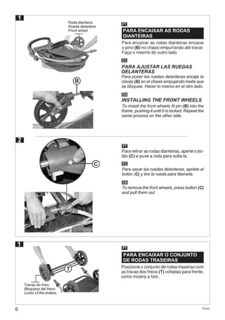 6 Ecco
2
1
1
Roda dianteira
Rueda delantera
Front wheel PARA ENCAIXAR AS RODAS
DIANTEIRAS
PARA ENCAIXAR O CONJUNTO
DE RODAS TRASEIRAS
PT
PT
ES
EN
PARA AJUSTAR LAS RUEDAS
DELANTERAS
INSTALLING THE FRONT WHEELS
Para poner las ruedas delanteras encaje la
clavija (B) en el chasis empujando hasta que
se bloquee. Hacer lo mismo en el otro lado.
To install the front wheels fit pin (B) into the
frame, pushing it until it is locked. Repeat the
same process on the other side.
Para encaixar as rodas dianteiras encaixe
o pino (B) no chassi empurrando até travar.
Faça o mesmo do outro lado.
Posicione o conjunto de rodas traseiras com
as travas dos freios (T) voltadas para frente,
como mostra a foto.
B
PT
ES
EN
Para retirar as rodas dianteiras, aperte o bo-
tão (C) e puxe a roda para solta-la.
Para sacar las ruedas delanteras, apriete el
botón (C) y tire la rueda para liberarla.
To remove the front wheels, press button (C)
and pull them out.
Travas do freio
Bloqueos del freno
Locks of the brakes
C
T
 