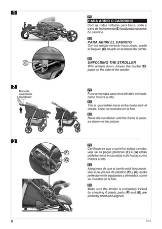8 Ecco
1
2
PARA ABRIR O CARRINHO
PT
Com as rodas voltadas para baixo, solte a
trava de fechamento (E) localizada na lateral
do carrinho.
E
G
F
ES
EN
PARA ABRIR EL CARRITO
UNFOLDING THE STROLLER
Con las ruedas mirando hacia abajo, suelte
el bloqueo (E) situado en la lateral del carrito.
With wheels down, loosen the buckle (E),
place on the side of the stroller.
PT
ES
EN
Puxe a manopla para cima até abrir o chassi,
como mostra a foto.
Tire el guantelete hacia arriba hasta abrir el
chasis, como se muestra en la foto.
Raise the handlebar until the frame is open,
as shown in the picture.
3
PT
ES
EN
Certifique-se que o carrinho esteja travado,
veja se as peças plásticas (F) e (G) estão
perfeitamente encaixadas e alinhadas como
mostra a foto.
Asegúrese de que el carrito está bloqueado,
vea si las piezas de plástico (F) y (G) están
perfectamente equipadas y alineadas, como
se muestra en la foto.
Make sure the stroller is completely locked
by checking if plastic parts (F) and (G) are
perfectly fitted and aligned.
Manopla
Guantelete
Handlebar
 
