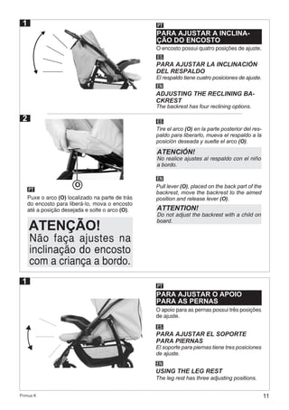 11Primus K
PARA AJUSTAR A INCLINA-
ÇÃO DO ENCOSTO
PT
O encosto possui quatro posições de ajuste.
ES
EN
PARA AJUSTAR LA INCLINACIÓN
DEL RESPALDO
ADJUSTING THE RECLINING BA-
CKREST
El respaldo tiene cuatro posiciones de ajuste.
The backrest has four reclining options.
1
PT
Puxe o arco (O) localizado na parte de trás
do encosto para liberá-lo, mova o encosto
até a posição desejada e solte o arco (O).
ES
EN
Tire el arco (O) en la parte posterior del res-
paldo para liberarlo, mueva el respaldo a la
posición deseada y suelte el arco (O).
Pull lever (O), placed on the back part of the
backrest, move the backrest to the aimed
position and release lever (O).
2
O
Não faça ajustes na
inclinação do encosto
com a criança a bordo.
ATENÇÃO!
ATENCIÓN!
No realice ajustes al respaldo con el niño
a bordo.
ATTENTION!
Do not adjust the backrest with a child on
board.
PARA AJUSTAR O APOIO
PARA AS PERNAS
PT
O apoio para as pernas possui três posições
de ajuste.
ES
EN
PARA AJUSTAR EL SOPORTE
PARA PIERNAS
USING THE LEG REST
El soporte para piernas tiene tres posiciones
de ajuste.
The leg rest has three adjusting positions.
1
 