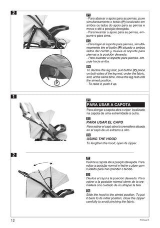 12 Primus K
2 PT
ES
EN
- Para abaixar o apoio para as pernas, puxe
simultaneamente o botão (P) localizado em
ambos os lados do apoio para as pernas e
mova-o até a posição desejada.
- Para levantar o apoio para as pernas, em-
purre-o para cima.
- Para bajar el soporte para piernas, simultá-
neamente tire el botón (P) situado a ambos
lados del carrito y mueva el soporte para
piernas a la posición deseada.
- Para levantar el soporte para piernas, em-
puje hacia arriba.
To decline the leg rest, pull button (P) place
on both sides of the leg rest, under the fabric,
and, at the same time, move the leg rest until
the aimed position.
- To raise it, push it up.P
PARA USAR A CAPOTA
PT
ES
EN
PARA USAR EL CAPO
USING THE HOOD
1
2
Para alongar a capota abra o zíper localizado
na capota de uma extremidade à outra.
Para estirar el capó abra la cremallera situada
en el capó de un extremo a otro.
To lengthen the hood, open its zipper.
PT
Deslize a capota até a posição desejada. Para
voltar a posição normal e feche o zíper com
cuidado para não prender o tecido.
ES
EN
Deslice el capó a la posición deseada. Para
volver a la posición normal cierre de la cre-
mallera con cuidado de no atrapar la tela.
Slide the hood to the aimed position. To put
it back to its initial position, close the zipper
carefully to avoid pinching the fabric.
 