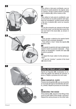 13Primus K
3
4
PT
Para utilizar a tela para ventilação, que se
encontra na parte posterior da capota, abra
os zíperes, enrole a parte central e prenda
com o elástico (V), como mostra a foto.
ES
EN
Para utilizar el velo para la ventilación, que
se encuentra en la parte posterior del capó,
abra las cremalleras, enrolle la parte central
y fije con el elástico (V), como se muestra
en la foto.
To use the mosquito net, placed on the back
part of the hood, curl the tab that covers the
net and hold it the band (V), as shown in
the picture.
V
PARA RETIRAR A CAPOTA
PT
Aperte as linguetas (R), localizadas no en-
caixe da capota nas laterais do carrinho, e
puxe-a. Repita o processo do outro lado.
ES
EN
PARA SACAR EL CAPO
REMOVING THE HOOD
Presione las lengüetas (R), que se encuentra
en el encaje del capó en las laterales del carri-
to, y tirelas. Repetir el proceso en el otro lado.
Press latches (R), placed on the fitting of the
hood on both sides of the stroller, and pull it.
Repeat the same process on the other side.
1
R
PT
- Para ajustar a abertura da capota basta
deslizá-la até a posição desejada.
- Para utilizar o visor / bolso da capota (Q)
levante a aba.
ES
EN
Para ajustar la apertura del capo simplemente
deslice hasta la posición deseada. - Para
utilizar el visualizador / bolsillo del capó (Q)
levante la pestaña.
To adjust the hood, slide it to the aimed po-
sition.
- To use the “window” / pocket of the hood
(Q) raise its tab.
Q
 